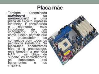 Placa mãe
• Também denominada
mainboard ou
motherboard, é uma
placa de circuito impresso
eletrônico. É considerado
o elemento mais
importante de um
computador, pois tem
como função permitir que
o processador se
comunique com todos os
periféricos instalados. Na
placa-mãe encontramos
não só o processador,
mas também a memória
RAM , os chips de
suporte, os controladores,
os conectores dos
barramentos e os
chipsets.
 