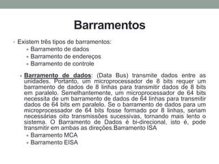 Barramentos
• Existem três tipos de barramentos:
Barramento de dados
Barramento de endereços
Barramento de controle
Barramento de dados: (Data Bus) transmite dados entre as
unidades. Portanto, um microprocessador de 8 bits requer um
barramento de dados de 8 linhas para transmitir dados de 8 bits
em paralelo. Semelhantemente, um microprocessador de 64 bits
necessita de um barramento de dados de 64 linhas para transmitir
dados de 64 bits em paralelo. Se o barramento de dados para um
microprocessador de 64 bits fosse formado por 8 linhas, seriam
necessárias oito transmissões sucessivas, tornando mais lento o
sistema. O Barramento de Dados é bi-direcional, isto é, pode
transmitir em ambas as direções.Barramento ISA
Barramento MCA
Barramento EISA
 