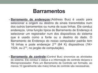 Barramentos
Barramento de endereços:(Address Bus) é usado para
selecionar a origem ou destino de sinais transmitidos num
dos outros barramentos ou numa de suas linhas. Ele conduz
endereços. Uma função típica do Barramento de Endereço é
selecionar um registrador num dos dispositivos do sistema
que é usado como a fonte ou o destino do dado. O
Barramento de Endereço do nosso computador padrão tem
16 linhas e pode endereçar 216 (64 K) dispositivos (1K=
1024, ou 210, no jargão de computação).
Barramento de controle:(Control Bus) sincroniza as atividades
do sistema. Ele conduz o status e a informação de controle de/para o
Microprocessador. Para um Barramento de Controle ser formado, ao
menos 10 (geralmente são mais) linhas de controle são necessárias.
 