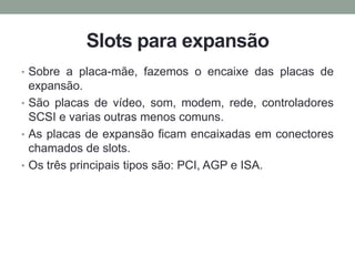 Slots para expansão
• Sobre a placa-mãe, fazemos o encaixe das placas de
expansão.
• São placas de vídeo, som, modem, rede, controladores
SCSI e varias outras menos comuns.
• As placas de expansão ficam encaixadas em conectores
chamados de slots.
• Os três principais tipos são: PCI, AGP e ISA.
 