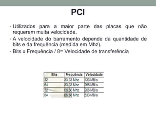PCI
• Utilizados para a maior parte das placas que não
requerem muita velocidade.
• A velocidade do barramento depende da quantidade de
bits e da frequência (medida em Mhz).
• Bits x Frequência / 8= Velocidade de transferência
 