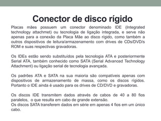 Conector de disco rígido
Placas mães possuem um conector denominado IDE (Integrated
technology attachmet) ou tecnologia de ligação integrada, e serve não
apenas para a conexão da Placa Mãe ao disco rígido, como também a
outros dispositivos de leitura/armazenamento com drives de CDs/DVD/s
ROM e suas respectivas gravadoras.
Os IDEs estão sendo substituídos pela tecnologia ATA e posteriormente
Serial ATA, também conhecido como SATA (Serial Advanced Technology
Attachment) ou ligação serial de tecnologia avançada.
Os padrões ATA e SATA na sua maioria são compatíveis apenas com
dispositivos de armazenamento de massa, como os discos rígidos.
Portanto o IDE ainda é usado para os drives de CD/DVD e gravadoras.
Os discos IDE transmitem dados através de cabos de 40 a 80 fios
paralelos, o que resulta em cabo de grande extensão.
Os discos SATA transferem dados em série em apenas 4 fios em um único
cabo.
 
