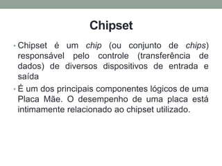 Chipset
• Chipset é um chip (ou conjunto de chips)
responsável pelo controle (transferência de
dados) de diversos dispositivos de entrada e
saída
• É um dos principais componentes lógicos de uma
Placa Mãe. O desempenho de uma placa está
intimamente relacionado ao chipset utilizado.
 