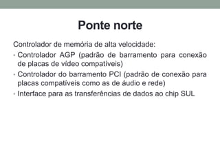 Ponte norte
Controlador de memória de alta velocidade:
• Controlador AGP (padrão de barramento para conexão
de placas de vídeo compatíveis)
• Controlador do barramento PCI (padrão de conexão para
placas compatíveis como as de áudio e rede)
• Interface para as transferências de dados ao chip SUL
 