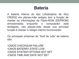 Bateria
A bateria interna do tipo Lítio(bateria de lítio)
CR2032 em placas-mãe antigas tem a função de
manter as informações da Flash-ROM (EEPROM)
armazenadas enquanto o computador está
desligado, nas placas-mãe atuais sua principal
função é manter o relógio interno funcionando.
Os principais sintomas de “final de vida” da bateria
são:
•CMOS CHECKSUM FAILURE
•CMOS BATERRY STATE LOW
•CMOS SYSTEM OPTIONS NOT SET
•CMOS TIME AND DATE NOT SET
 