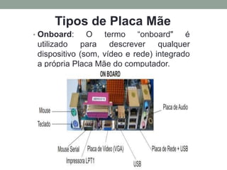 • Onboard: O termo “onboard" é
utilizado para descrever qualquer
dispositivo (som, vídeo e rede) integrado
a própria Placa Mãe do computador.
Tipos de Placa Mãe
 