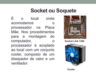 Socket ou Soquete
É o local onde
acomodamos o
processador na Placa
Mãe. Nos procedimentos
para a montagem do
computador, o
processador é acoplado
ao local com um conjunto
cooler, composto de um
dissipador de calor e um
ventilador.
Socket LGA 1366
Cooler
 