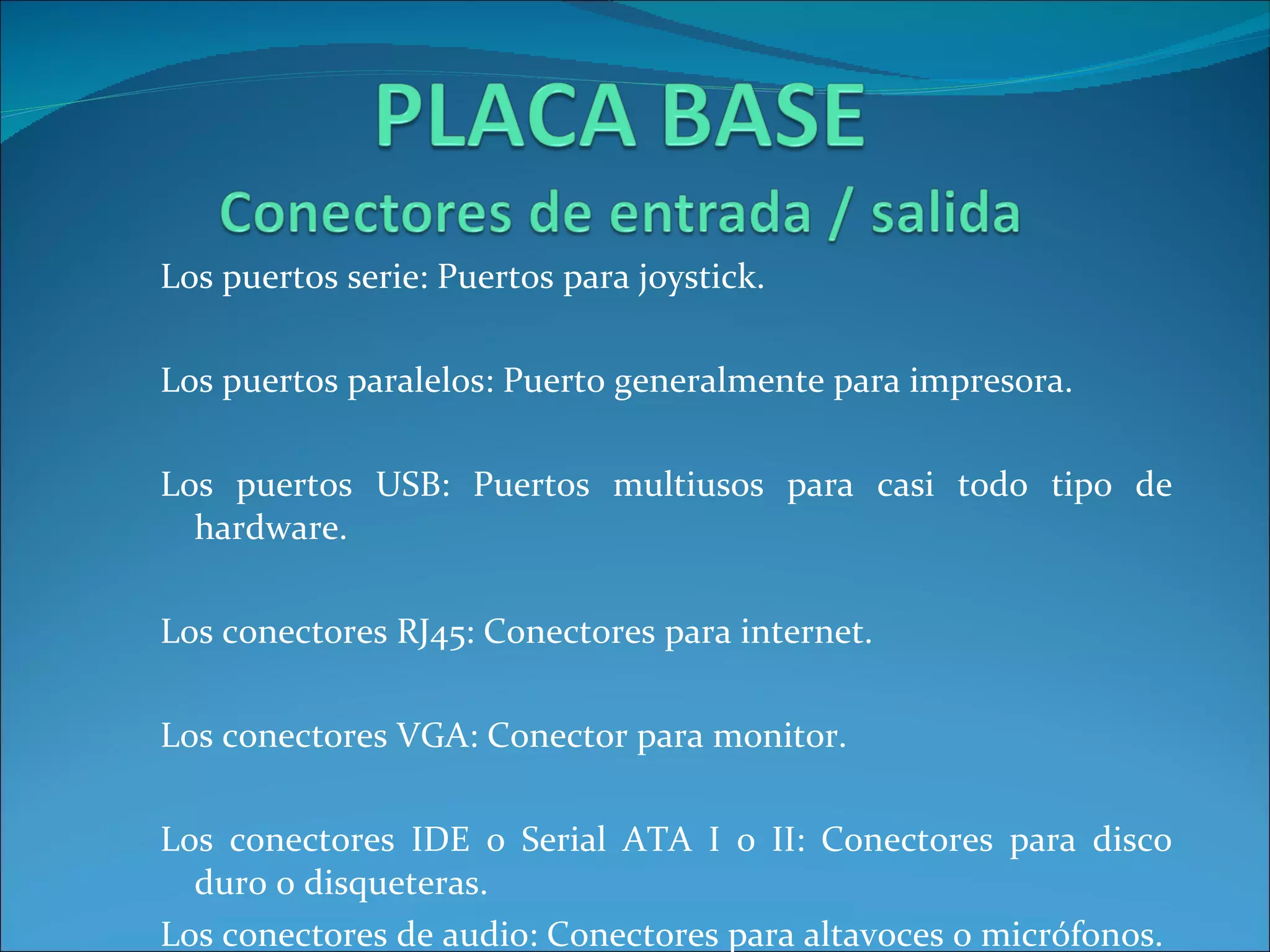 Los puertos serie: Puertos para joystick. Los puertos paralelos: Puerto generalmente para impresora. Los puertos USB: Puertos multiusos para casi todo tipo de hardware.  Los conectores RJ45: Conectores para internet. Los conectores VGA: Conector para monitor. Los conectores IDE o Serial ATA I o II: Conectores para disco duro o disqueteras. Los conectores de audio: Conectores para altavoces o micrófonos. 