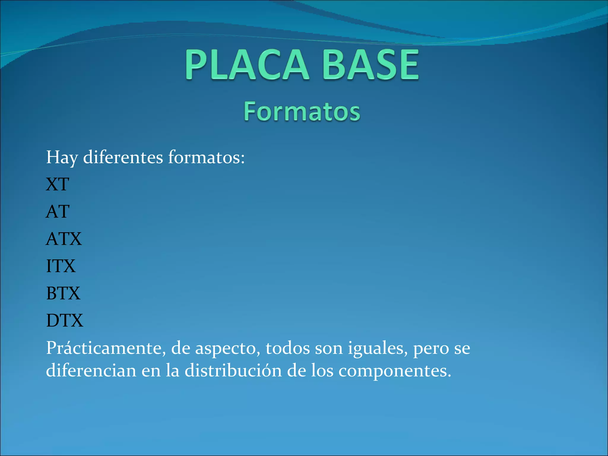 Hay diferentes formatos: XT AT ATX ITX BTX DTX Prácticamente , de  aspecto ,  todos  son  iguales ,  pero  se  diferencian  en la  distribución  de los  componentes . 