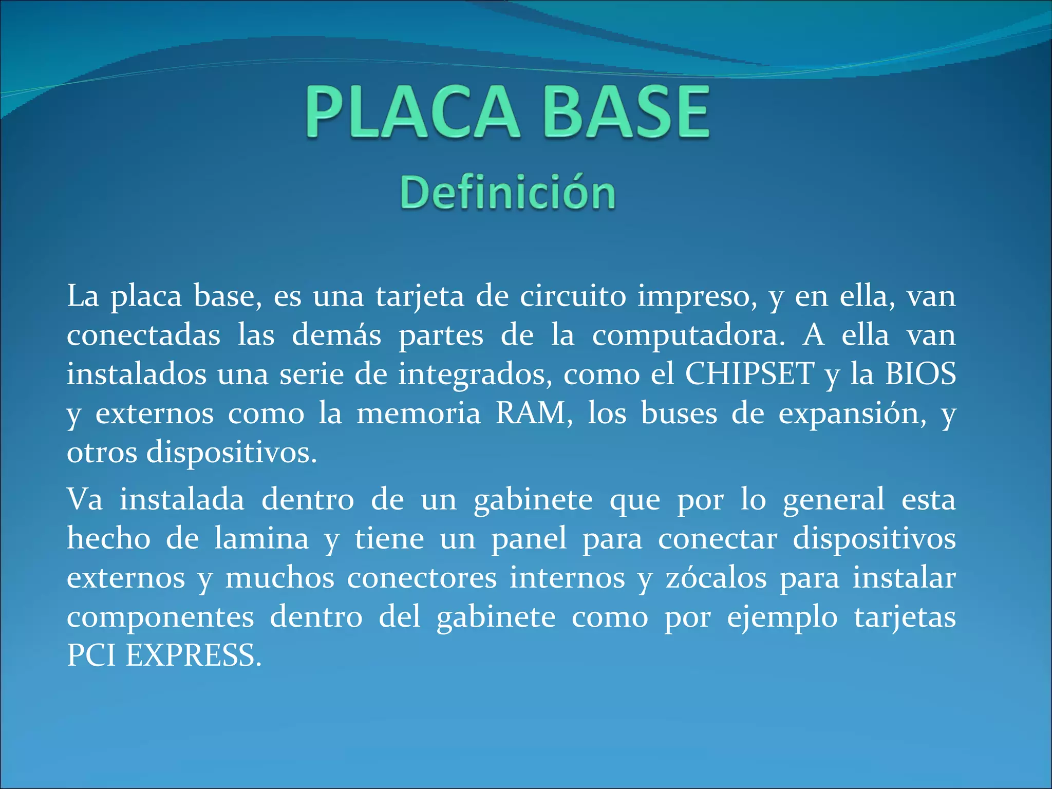 La placa base, es una tarjeta de circuito impreso, y en ella, van conectadas las demás partes de la computadora. A ella van instalados una serie de integrados, como el CHIPSET y la BIOS y externos como la memoria RAM, los buses de expansión, y otros dispositivos. Va instalada dentro de un gabinete que por lo general esta hecho de lamina y tiene un panel para conectar dispositivos externos y muchos conectores internos y zócalos para instalar componentes dentro del gabinete como por ejemplo tarjetas PCI EXPRESS. 