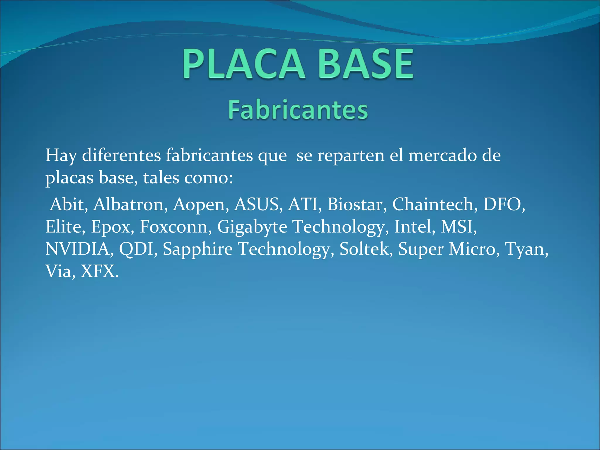 Hay diferentes fabricantes que  se reparten el mercado de placas base, tales como: Abit, Albatron, Aopen, ASUS, ATI, Biostar, Chaintech, DFO, Elite, Epox, Foxconn, Gigabyte Technology, Intel, MSI, NVIDIA, QDI, Sapphire Technology, Soltek, Super Micro, Tyan, Via, XFX. 