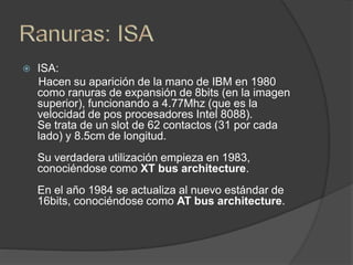  ISA:
Hacen su aparición de la mano de IBM en 1980
como ranuras de expansión de 8bits (en la imagen
superior), funcionando a 4.77Mhz (que es la
velocidad de pos procesadores Intel 8088).
Se trata de un slot de 62 contactos (31 por cada
lado) y 8.5cm de longitud.
Su verdadera utilización empieza en 1983,
conociéndose como XT bus architecture.
En el año 1984 se actualiza al nuevo estándar de
16bits, conociéndose como AT bus architecture.
 
