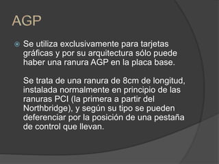  Se utiliza exclusivamente para tarjetas
gráficas y por su arquitectura sólo puede
haber una ranura AGP en la placa base.
Se trata de una ranura de 8cm de longitud,
instalada normalmente en principio de las
ranuras PCI (la primera a partir del
Northbridge), y según su tipo se pueden
deferenciar por la posición de una pestaña
de control que llevan.
 