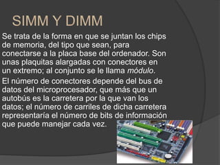 Se trata de la forma en que se juntan los chips
de memoria, del tipo que sean, para
conectarse a la placa base del ordenador. Son
unas plaquitas alargadas con conectores en
un extremo; al conjunto se le llama módulo.
El número de conectores depende del bus de
datos del microprocesador, que más que un
autobús es la carretera por la que van los
datos; el número de carriles de dicha carretera
representaría el número de bits de información
que puede manejar cada vez.
 