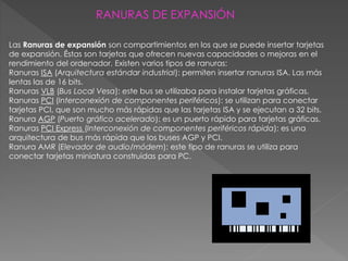 Las Ranuras de expansión son compartimientos en los que se puede insertar tarjetas
de expansión. Éstas son tarjetas que ofrecen nuevas capacidades o mejoras en el
rendimiento del ordenador. Existen varios tipos de ranuras:
Ranuras ISA (Arquitectura estándar industrial): permiten insertar ranuras ISA. Las más
lentas las de 16 bits.
Ranuras VLB (Bus Local Vesa): este bus se utilizaba para instalar tarjetas gráficas.
Ranuras PCI (Interconexión de componentes periféricos): se utilizan para conectar
tarjetas PCI, que son mucho más rápidas que las tarjetas ISA y se ejecutan a 32 bits.
Ranura AGP (Puerto gráfico acelerado): es un puerto rápido para tarjetas gráficas.
Ranuras PCI Express (Interconexión de componentes periféricos rápida): es una
arquitectura de bus más rápida que los buses AGP y PCI.
Ranura AMR (Elevador de audio/módem): este tipo de ranuras se utiliza para
conectar tarjetas miniatura construidas para PC.
RANURAS DE EXPANSIÓN
 