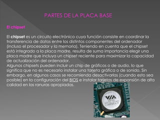 PARTES DE LA PLACA BASE
El chipset
El chipset es un circuito electrónico cuya función consiste en coordinar la
transferencia de datos entre los distintos componentes del ordenador
(incluso el procesador y la memoria). Teniendo en cuenta que el chipset
está integrado a la placa madre, resulta de suma importancia elegir una
placa madre que incluya un chipset reciente para maximizar la capacidad
de actualización del ordenador.
Algunos chipsets pueden incluir un chip de gráficos o de audio, lo que
significa que no es necesario instalar una tarjeta gráfica o de sonido. Sin
embargo, en algunos casos se recomienda desactivarlas (cuando esto sea
posible) en la configuración del BIOS e instalar tarjetas de expansión de alta
calidad en las ranuras apropiadas.
 
