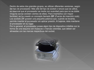 Dentro de estos dos grandes grupos, se utilizan diferentes versiones, según
del tipo de procesador. Más allá del tipo de socket o ranura que se utilice,
es esencial que el procesador se inerte con suavidad para que no se doble
ninguna clavija (existen cientos de ellas). Para insertarlos con mayor
facilidad, se ha creado un concepto llamado ZIF (Fuerza de inserción nula).
Los sockets ZIF poseen una pequeña palanca que, cuando se levanta,
permite insertar el procesador sin aplicar presión. Al bajarse, ésta mantiene
el procesador en su lugar.
Por lo general, el procesador posee algún tipo de dispositivo infalible con la
forma de una esquina con muescas o marcas coloridas, que deben ser
alineadas con las marcas respectivas del socket.
 