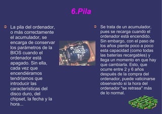 6.Pila
➲ La pila del ordenador,
o más correctamente
el acumulador, se
encarga de conservar
los parámetros de la
BIOS cuando el
ordenador está
apagado. Sin ella,
cada vez que
encendiéramos
tendríamos que
introducir las
características del
disco duro, del
chipset, la fecha y la
hora...
➲ Se trata de un acumulador,
pues se recarga cuando el
ordenador está encendido.
Sin embargo, con el paso de
los años pierde poco a poco
esta capacidad (como todas
las baterías recargables) y
llega un momento en que hay
que cambiarla. Esto, que
ocurre entre 2 y 6 años
después de la compra del
ordenador, puede vaticinarse
observando si la hora del
ordenador "se retrasa" más
de lo normal.
 