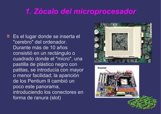 1. Zócalo del microprocesador
➲ Es el lugar donde se inserta el
"cerebro" del ordenador.
Durante más de 10 años
consistió en un rectángulo o
cuadrado donde el "micro", una
pastilla de plástico negro con
patitas, se introducía con mayor
o menor facilidad; la aparición
de los Pentium II cambió un
poco este panorama,
introduciendo los conectores en
forma de ranura (slot)
 