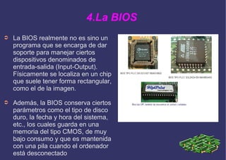 4.La BIOS
➲ La BIOS realmente no es sino un
programa que se encarga de dar
soporte para manejar ciertos
dispositivos denominados de
entrada-salida (Input-Output).
Físicamente se localiza en un chip
que suele tener forma rectangular,
como el de la imagen.
➲ Además, la BIOS conserva ciertos
parámetros como el tipo de disco
duro, la fecha y hora del sistema,
etc., los cuales guarda en una
memoria del tipo CMOS, de muy
bajo consumo y que es mantenida
con una pila cuando el ordenador
está desconectado
 