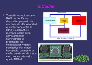 5.Caché
➲ También conocida como
RAM cache. Es un
dispositivo pequeño de
memoria de alta velocidad
que interviene entre la
CPU y la DRAM. La
memoria cache tiene
como propósito
suministrarle al
procesador las
instrucciones y datos
solicitados con mayor
frecuencia. La memoria
cache puede ser de tres a
cinco veces más veloz
que la DRAM.
 