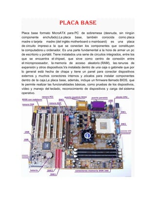 PLACA BASE<br />Placa base formato MicroATX para PC  de sobremesa (desnuda, sin ningún componente enchufado).La placa base, también conocida como placa madre o tarjeta madre (del inglés motherboard o mainboard) es una placa de circuito impreso a la que se conectan los componentes que constituyen la computadora u ordenador. Es una parte fundamental a la hora de armar un pc de escritorio u portátil. Tiene instalados una serie de circuitos integrados, entre los que se encuentra el chipset, que sirve como centro de conexión entre el microprocesador, la memoria de acceso aleatorio (RAM), las ranuras de expansión y otros dispositivos. Va instalada dentro de una caja o gabinete que por lo general está hecha de chapa y tiene un panel para conectar dispositivos externos y muchos conectores internos y zócalos para instalar componentes dentro de la caja. La placa base, además, incluye un firmware llamado BIOS, que le permite realizar las funcionalidades básicas, como pruebas de los dispositivos, vídeo y manejo del teclado, reconocimiento de dispositivos y carga del sistema operativo.<br />COMPONENTES DE LA PLACA BASE <br />Una placa base típica admite los siguientes componentes:<br />Uno o varios conectores de alimentación: por estos conectores, una alimentación eléctrica proporciona a la placa base los diferentes voltajes e intensidades necesarios para su funcionamiento.<br />El zócalo de CPU es un receptáculo que recibe el microprocesador y lo conecta con el resto de componentes a través de la placa base.<br />Las ranuras de memoria RAM, en número de 2 a 6 en las placas base comunes.<br />El chipset: una serie de circuitos electrónicos, que gestionan las transferencias de datos entre los diferentes componentes de la computadora (procesador, memoria, tarjeta gráfica, unidad de almacenamiento secundario, etc.).<br />Se divide en dos secciones, el puente norte (northbridge) y el puente sur (southbridge). El primero gestiona la interconexión entre el microprocesador, la memoria RAM y la unidad de procesamiento gráfico; y el segundo entre los periféricos y los dispositivos de almacenamiento, como los discos duros o las unidades de disco óptico. Las nuevas líneas de procesadores de escritorio tienden a integrar el propio controlador de memoria en el interior del procesador además de que estas tardan en degradarse aproximadamente de 100 a 200 años.<br />Un reloj: regula la velocidad de ejecución de las instrucciones del microprocesador y de los periféricos internos.<br />La CMOS: una pequeña memoria que preserva cierta información importante (como la configuración del equipo, fecha y hora), mientras el equipo no está alimentado por electricidad.<br />La pila de la CMOS: proporciona la electricidad necesaria para operar el circuito constantemente y que éste último no se apague perdiendo la serie de configuraciones guardadas.<br />La BIOS: un programa registrado en una memoria no volátil (antiguamente en memorias ROM, pero desde hace tiempo se emplean memorias flash). Este programa es específico de la placa base y se encarga de la interfaz de bajo nivel entre el microprocesador y algunos periféricos. Recupera, y después ejecuta, las instrucciones del MBR (Master Boot Record), o registradas en un disco duro o SSD, cuando arranca el sistema operativo. Actualmente los ordenadores modernos sustituyen el MBR por el GPT y la BIOS por Extensible Firmware Interface.<br />El bus (también llamado bus interno o en inglés front-side bus'): conecta el microprocesador al chipset, está cayendo en desuso frente a HyperTransport y Quickpath.<br />El bus de memoria conecta el chipset a la memoria temporal.<br />El bus de expansión (también llamado bus I/O): une el microprocesador a los conectores entrada/salida y a las ranuras de expansión.<br />Los conectores de entrada/salida que cumplen normalmente con la norma PC 99: estos conectores incluyen:<br />Los puertos PS2: para conectar el teclado o el ratón, estas interfaces tienden a desaparecer a favor del USB ,  El conector PS/2 o puerto PS/2 toma su nombre de la serie de ordenadores  y empleada para conectar teclados y ratones. Muchos de los adelantos presentados fueron inmediatamente adoptados por el mercado del PC, siendo este conector uno de los primeros. La comunicación en ambos casos es serial (bidireccional en el caso del teclado), y controlada por micro controladores situados en la placa madre. No han sido diseñados para ser intercambiados en caliente, y el hecho de que al hacerlo no suela ocurrir nada es más debido a que los microcontroladores modernos son mucho más resistentes a cortocircuitos en sus líneas de entrada/salida.<br />Aunque idéntico eléctricamente al conector de teclado AT DIN 5 (con un sencillo adaptador puede usarse uno en otro), por su pequeño tamaño permite que en donde antes sólo entraba el conector de teclado lo hagan ahora el de teclado y ratón, liberando además el puerto RS-232 usado entonces mayoritariamente para los ratones.<br />Los puertos serie : Un puerto serie o puerto serial es una interfaz de comunicaciones de datos digitales, frecuentemente utilizado por computadoras y periféricos, donde la información es transmitida bit a bit enviando un solo bit a la vez, en contraste con el puerto paralelo que envía varios bits simultáneamente. La comparación entre la transmisión en serie y en paralelo se puede explicar usando una analogía con las carreteras. Una carretera tradicional de un sólo carril por sentido sería como la transmisión en serie y una autovía con varios carriles por sentido sería la transmisión en paralelo, siendo los vehículos los bits que circulan por el cable.<br />Los puertos paralelos: Un puerto paralelo es una interfaz entre una computadora y un periférico, cuya principal característica es que los bits de datos viajan juntos, enviando un paquete de byte a la vez. Es decir, se implementa un cable o una vía física para cada bit de datos formando un bus. Mediante el puerto paralelo podemos controlar también periféricos como focos, motores entre otros dispositivos, adecuados para automatización.<br />El cable paralelo es el conector físico entre el puerto paralelo y el dispositivo periférico. En un puerto paralelo habrá una serie de bits de control en vías aparte que irán en ambos sentidos por caminos distintos.<br />En contraposición al puerto paralelo está el puerto serie, que envía los datos bit a bit por el mismo hilo.<br />Los puertos USB: El Universal Serial Bus (bus universal en serie), abreviado comúnmente USB, es un puerto que sirve para conectar periféricos a un ordenador. Fue creado en 1996 por siete empresas (que actualmente forman el consejo directivo): IBM, Intel, Northern Telecom, COMPAQ, Microsoft, Digital Equipment Corporation y NEC.1 <br />El USB puede conectar varios tipos de dispositivos como pueden ser: mouse, teclados, escáneres, cámaras digitales, teléfonos móviles, reproductores multimedia, impresoras, discos duros externos entre otros ejemplos, tarjetas de sonido, sistemas de adquisición de datos y componentes de red. Para dispositivos multimedia como escáneres y cámaras digitales, el USB se ha convertido en el método estándar de conexión. Para impresoras, el USB ha crecido tanto en popularidad que ha desplazado a un segundo plano a los puertos paralelos porque el USB hace mucho más sencillo el poder agregar más de una impresora.<br />Los conectores RJ45: RJ-45 (registered Jack 45) es una interfaz física comúnmente usada para conectar redes de cableado estructurado, (categorías 4, 5, 5e, 6 y 6a). Es parte del Código Federal de Regulaciones de Estados Unidos. Posee ocho pines o conexiones eléctricas, que normalmente se usan como extremos de cables de par trenzado.Es utilizada comúnmente con estándares como TIA/EIA-568-B, que define la disposición de los pines o wiring pinout.<br />Una aplicación común es su uso en cables de red Ethernet, donde suelen usarse 8 pines (4 pares). Otras aplicaciones incluyen terminaciones de teléfonos (4 pines o 2 pares) por ejemplo en Francia y Alemania, otros servicios de red como RDSI y T1 e incluso RS-232.<br />Los conectores VGA, DVI, HDMI o Displayport: para la conexión del monitor de la computadora.<br />VGA: Un Video Graphics Array (VGA) es una fila de tres de 15 pines DE-15 de conexión. El conector VGA de 15 pines se encuentra en muchas tarjetas de vídeo, monitores de ordenador, y algunos de televisión de alta definición establecen. En los ordenadores portátiles u otros dispositivos pequeños, un mini-VGA puerto se utiliza a veces en lugar del conector VGA de tamaño completo.<br />DE-15 también se ha convenido en llamar el conector RGB, D-sub 15, sub mini-D15, D15 mini, DB-15, HDB-15, HD-15 o HD15 (de alta densidad, para distinguirlo de los mayores y menos flexible DE- 9 conector utilizado en las antiguas tarjetas VGA, que tiene el tamaño mismo Shell, pero sólo dos filas de pines).<br />DVI: La interfaz visual digital o más comúnmente DVI (Digital Visual Interface) es una interfaz de vídeo diseñada para obtener la máxima calidad de visualización posible en pantallas digitales, tales como los monitores de cristal líquido de pantalla plana y los proyectores digitales. Fue desarrollada por el consorcio industrial Digital Display Working Group. Por extensión del lenguaje, al conector de dicha interfaz se le llama conector tipo DVI.<br />HDMI o Displayport: El conector DisplayPort soporta de 1 a 4 pares de datos en un Enlace Principal que también incluye señales de audio y reloj, cada una con una relación de transferencia de 1,62 o 2,7 gigabits por segundo (Gbit/s). La ruta de señal de Vídeo soporta de 6 a 16 bit por canal de color. Un canal auxiliar bi-direccional corre a una velocidad constante de 1 megabit por segundo, y sirve como gestor del Enlace Principal y dispositivo de control usando estándares EDID VESA y MCCS VESA. La señal de Vídeo no es compatible con DVI o HDMI, pero la especificación permitirá el paso de estas señales.<br />Los conectores IDE o Serial ATA: En el interfaz ATA se permite conectar dos dispositivos por BUS. Para ello, de los dos dispositivos, uno tiene que estar como esclavo y el otro como maestro para que la controladora sepa a qué dispositivo enviar los datos y de qué dispositivo recibirlos. El orden de los dispositivos será maestro, esclavo. Es decir, el maestro será el primer dispositivo y el esclavo, el segundo. La configuración se realiza mediante jumpers. Por lo tanto, el dispositivo se puede conectar como:<br />Como Maestro ('Master'). Si es el único dispositivo en el cable, debe tener esta configuración, aunque a veces también funciona si está como esclavo. Si hay otro dispositivo, el otro debe estar como esclavo.<br />Como Esclavo ('Slave'). Funcionará conjuntamente con el maestro. Debe haber otro dispositivo que sea maestro.<br />Los conectores de audio: Llamamos conector a la conexión que tenemos en los extremos de los cables; piezas metálicas (a veces recubiertas de plástico) que son las que formarán parte de lo que queramos interconectar. Existen en el mercado multitud de conectores, destacando el XLR como estrella del catálogo seguido por los conectores TRS (Jack).  para conectar dispositivos de audio, tales como altavoces o micrófonos.<br />276703557213500<br />Las ranuras de expansión:   se trata de receptáculos que pueden acoger tarjetas de expansión (estas tarjetas se utilizan para agregar características o aumentar el rendimiento de un ordenador; por ejemplo, una  tarjeta gráfica se puede añadir a un ordenador para mejorar el rendimiento 3D). Estos puertos pueden ser puertos ISA (interfaz antigua), PCI (en inglés Peripheral Component Interconnect) y, los más recientes, PCI Express.<br />Tipos de bus<br />Los buses  son espacios físicos que permiten el transporte de información y energía entre dos puntos de la computadora.<br />Los buses generales son los siguientes:<br />Bus de datos:   son las líneas de comunicación por donde circulan los datos externos e internos del microprocesador.es un dispositivo mediante el cual al interior de la computadora se transportan datos  e información relevante.<br />Bus de dirección: línea de comunicación por donde viaja la información específica sobre la localización de la dirección de memoria del dato o dispositivo al que se hace referencia. El bus de dirección consiste en el conjunto de líneas eléctricas necesarias para establecer una dirección. La capacidad de la memoria que se puede direccionar depende de la cantidad de bits que conforman el bus de direcciones, siendo 2n (dos elevado a la ene) el tamaño máximo en bytes del banco de memoria que se podrá direccionar con n líneas. Por ejemplo, para direccionar una memoria de 256 bytes, son necesarias al menos 8 líneas, pues 28 = 256. Adicionalmente pueden ser necesarias líneas de control para señalar cuando la dirección está disponible en el bus. Esto depende del diseño del propio bus.<br />Bus de control: línea de comunicación por donde se controla el intercambio de información con un módulo de la unidad central y los periféricos.  gobierna el uso y acceso a las líneas de datos y de direcciones. Como estas líneas están compartidas por todos los componentes, tiene que proveerse de determinados mecanismos que controlen su utilización. Las señales de control transmiten tanto órdenes como información de temporización entre los módulos. Mejor dicho, es el que permite que no haya colisión de información en el sistema.<br />Bus de expansión: conjunto de líneas de comunicación encargado de llevar el bus de datos, el bus de dirección y el de control a la tarjeta de interfaz (entrada, salida) que se agrega a la tarjeta principal. Las ranuras de expansión, slots en inglés, son conectores de la placa principal en los que se insertan las tarjetas que sirven de interface entre el microprocesador y los dispositivos periféricos. Como su nombre lo expresa, sirven para la expansión de funciones de la computadora.<br />Bus del sistema: todos los componentes de la CPU se vinculan a través del bus de sistema, mediante distintos tipos de datos el microprocesador y la memoria principal, que también involucra a la memoria caché de nivel 2. La velocidad de transferencia del bus de sistema está determinada por la frecuencia del bus y el ancho del mínimo.<br />Placa multiprocesador<br />1080135top     <br />Este tipo de placa base puede acoger a varios procesadores (generalmente de 2, 4, 8 o más). Estas placas base multiprocesador tienen varios zócalos de microprocesador, lo que les permite conectar varios microprocesadores físicamente distintos (a diferencia de los de procesador de doble núcleo).<br />Cuando hay dos procesadores en una placa base, hay dos formas de manejarlos:<br />El modo asimétrico, donde a cada procesador se le asigna una tarea diferente. Este método no acelera el tratamiento, pero puede asignar una tarea a una unidad central de procesamiento, mientras que la otra lleva a cabo a una tarea diferente.<br />El modo simétrico, llamado multiprocesamiento simétrico, donde cada tarea se distribuye de forma simétrica entre los dos procesadores.<br />Linux fue el primer sistema operativo en gestionar la arquitectura de doble procesador en x86.[cita requerida] Sin embargo, la gestión de varios procesadores existía ya antes en otras plataformas y otros sistemas operativos. Linux 2.6.x maneja multiprocesadores simétricos, y las arquitecturas de memoria no uniformemente distribuida<br />Algunos fabricantes proveen placas base que pueden acoger hasta 8 procesadores (en el caso de socket 939 para procesadores AMD Opteron y sobre socket 604 para procesadores Intel Xeon).<br />Tipos<br />La mayoría de las placas de PC vendidas después de 2001 se pueden clasificar en dos grupos:<br />Las placas base para procesadores AMD<br />Slot A Duron, Athlon<br />Socket A Duron, Athlon, Athlon XP, Sempron<br />Socket 754 Athlon 64, Mobile Athlon 64, Sempron, Turion<br />Socket 939 Athlon 64, Athlon FX , Athlon X2, Sempron, Opteron<br />Socket 940 Opteron y Athlon 64 FX<br />Socket AM2 Athlon 64, Athlon FX, Athlon X2, Sempron, Phenom<br />Socket F Opteron<br />Socket AM2 + Athlon 64, Athlon FX, Athlon X2, Sempron, Phenom<br />Socket AM3 Phenom II X2/X3/X4.<br />Socket AM4 Phenom III X3/X4/X5<br />Las placas base para procesadores Intel<br />Socket 7: Pentium I, Pentium MMX<br />Slot 1: Pentium II, Pentium III, Celeron<br />Socket 370: Pentium III, Celeron<br />Socket 423: Pentium 4<br />Socket 478: Pentium 4, Celeron<br />Socket 775: Pentium 4, Celeron, Pentium D (doble núcleo), Core 2 Duo, Core 2 Quad, Core 2 Extreme, Xeon<br />Socket 603 Xeon<br />Socket 604 Xeon<br />Socket 771 Xeon<br />LGA1366 Intel Core i7, Xeon (Nehalem)<br />LGA 1156 Intel Core i3, Intel Core i5, Intel Core i7 (Nehalem)<br />LGA 2011 Intel Core i7 (Sandy Bridge)<br />LGA 1155 Intel Core i7, Intel Core i5 y Intel Core i3 (Sandy Bridge)<br />Formato<br />Las tarjetas madre necesitan tener dimensiones compatibles con las cajas que las contienen, de manera que desde los primeros computadores personales se han establecido características mecánicas, llamadas factor de forma. Definen la distribución de diversos componentes y las dimensiones físicas, como por ejemplo el largo y ancho de la tarjeta, la posición de agujeros de sujeción y las características de los conectores.<br />Con los años, varias normas se fueron imponiendo:<br />XT: es el formato de la placa base del PC de IBM modelo 5160, lanzado en 1983. En este factor de forma se definió un tamaño exactamente igual al de una hoja de papel tamaño carta y un único conector externo para el teclado.<br />1984 AT 305 × 305 mm ( IBM)<br />Baby AT: 216 × 330 mm<br />AT: uno de los formatos más grandes de toda la historia del PC (305 × 279–330 mm), definió un conector de potencia formado por dos partes. Fue usado de manera extensa de 1985 a 1995.<br />1995 ATX 305 × 244 mm (Intel)<br />MicroATX: 244 × 244 mm<br />FlexATX: 229 × 191 mm<br />MiniATX: 284 × 208 mm<br />ATX: creado por un grupo liderado por Intel, en 1995 introdujo las conexiones exteriores en la forma de un panel I/O y definió un conector de 20 pines para la energía. Se usa en la actualidad en la forma de algunas variantes, que incluyen conectores de energía extra o reducciones en el tamaño.<br />2001 ITX 215 × 195 mm (VIA)<br />MiniITX: 170 × 170 mm<br />NanoITX: 120 × 120 mm<br />PicoITX: 100 × 72 mm<br />ITX: con rasgos procedentes de las especificaciones microATX y FlexATX de Intel, el diseño de VIA se centra en la integración en placa base del mayor número posible de componentes, además de la inclusión del hardware gráfico en el propio chipset del equipo, siendo innecesaria la instalación de una tarjeta gráfica en la ranura AGP.<br />2005 [BTX] 325 × 267 mm (Intel)<br />Micro bTX: 264 × 267 mm<br />PicoBTX: 203 × 267 mm<br />RegularBTX: 325 × 267 mm<br />BTX: retirada en muy poco tiempo por la falta de aceptación, resultó prácticamente incompatible con ATX, salvo en la fuente de alimentación. Fue creada para intentar solventar los problemas de ruido y refrigeración, como evolución de la ATX.<br />2007 DTX 248 × 203 mm ( AMD)<br />Mini-DTX: 170 × 203 mm<br />Full-DTX: 243 × 203 mm<br />DTX: destinadas a PCs de pequeño formato. Hacen uso de un conector de energía de 24 pines y de un conector adicional de 2x2.<br />Formato propietario: durante la existencia del PC, mucha marcas han intentado mantener un esquema cerrado de hardware, fabricando tarjetas madre incompatibles físicamente con los factores de forma con dimensiones, distribución de elementos o conectores que son atípicos. Entre las marcas más persistentes está Dell, que rara vez fábrica equipos diseñados con factores de forma de la industria.<br />Escalabilidad<br />Hasta la mitad de la década de 1990, los PC fueron equipados con una placa en la que se soldó el microprocesador (CPU). Luego vinieron las placas base equipadas con zócalo de microprocesador «libre», que permitía acoger el microprocesador de elección (de acuerdo a sus necesidades y presupuesto). Con este sistema (que pronto se hizo más generalizado y no ha sido discutido), es teóricamente posible equipar el PC con una CPU más potente, sin sustituir la placa base, pero a menor costo.<br />De hecho, esta flexibilidad tiene sus límites porque los microprocesadores son cada vez más eficientes, e invariablemente requieren placas madre más eficaces (por ejemplo, capaces de manejar flujos de datos cada vez más importantes).<br />Fabricantes<br />Varios fabricantes se reparten el mercado de placas base, tales como Abit, Albatron, Aopen, ASUS, ASRock, Biostar, Chaintech, Dell, DFI, ECS EliteGroup, Epox, Foxconn, Gigabyte Technology, Intel, MSI, QDI, Sapphire Technology, Soltek, Súper Micro, Tyan, VIA, XFX, Pc Chips, Zotac.<br />Algunos diseñan y fabrican uno o más componentes de la placa base, mientras que otros ensamblan los componentes que terceros han diseñado y fabricado.<br />