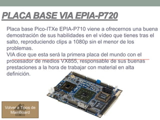 Placa base Pico-ITXe EPIA-P710 viene a ofrecernos una buena
demostración de sus habilidades en el vídeo que tienes tras el
salto, reproduciendo clips a 1080p sin el menor de los
problemas.
VIA dice que esta será la primera placa del mundo con el
procesador de medios VX855, responsable de sus buenas
prestaciones a la hora de trabajar con material en alta
definición.




Volver a Tipos de
   MainBoard
 