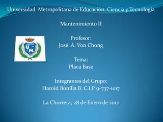 Universidad Metropolitana de Educación, Ciencia y Tecnología

                     Mantenimiento II

                          Profesor:
                     José A. Von Chong

                           Tema:
                         Placa Base

                  Integrantes del Grupo:
              Harold Bonilla B. C.I.P 9-737-1017

              La Chorrera, 28 de Enero de 2012
 