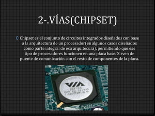 2-.VÍAS(CHIPSET)
0 Chipset es el conjunto de circuitos integrados diseñados con base
   a la arquitectura de un procesador(en algunos casos diseñados
    como parte integral de esa arquitecura), permitiendo que ese
    tipo de procesadores funcionen en una placa base. Sirven de
  puente de comunicación con el resto de componentes de la placa.
 
