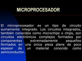MICROPROCESADOR


El microprocesador es un tipo de circuito
sumamente integrado. Los circuitos integrados,
también conocidos como microchips o chips, son
circuitos electrónicos complejos formados por
componentes        extremadamente     pequeños
formados en una única pieza plana de poco
espesor    de   un    material conocido  como
semiconductor.
 