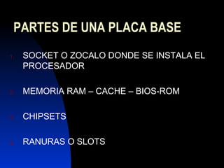 PARTES DE UNA PLACA BASE
1.   SOCKET O ZOCALO DONDE SE INSTALA EL
     PROCESADOR

2.   MEMORIA RAM – CACHE – BIOS-ROM

3.   CHIPSETS

4.   RANURAS O SLOTS
 
