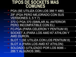 TIPOS DE SOCKETS MAS
          COMUNES
   PGA (SE UTILIZA CON LOS 386 Y 486)
   ZIF (PGA PERO MEJORADO CON SUS
    VERSIONES 3, 5 Y 7)
   370 O PGA 370 (SIMILAR AL ANTERIOR
    PERO INCOMPATIBLE CON EL)
   FC-PGA (PARA CELERON Y PENTIUM III)
   SOCKET A (PARA LOS AMD K7 ATHLON Y
    AMD DURON.
   SLOT 1 (SE UTILIZA CON LOS PENTIUM II)
   SLOT A (PARA LOS AMD K7 ATHLON)
   SOLDADO (UTILIZADO POR LOS 8086 –
    286 Y ALGUNOS 386).
 