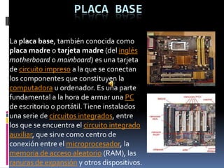 PLACA BASE

La placa base, también conocida como
placa madre o tarjeta madre (del inglés
motherboard o mainboard) es una tarjeta
de circuito impreso a la que se conectan
los componentes que constituyen la
computadora u ordenador. Es una parte
fundamental a la hora de armar una PC
de escritorio o portátil. Tiene instalados
una serie de circuitos integrados, entre
los que se encuentra el circuito integrado
auxiliar, que sirve como centro de
conexión entre el microprocesador, la
memoria de acceso aleatorio (RAM), las
ranuras de expansión y otros dispositivos.
 