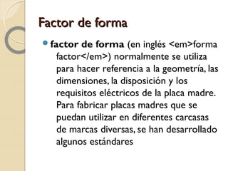 Factor de formaFactor de forma
factor de forma (en inglés <em>forma
factor</em>) normalmente se utiliza
para hacer referencia a la geometría, las
dimensiones, la disposición y los
requisitos eléctricos de la placa madre.
Para fabricar placas madres que se
puedan utilizar en diferentes carcasas
de marcas diversas, se han desarrollado
algunos estándares
 