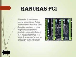 PCI es un bus de estándar para
conectar dispositivos periféricos
directamente a la placa base. Estos
dispositivos pueden ser circuitos
integrados ajustados en ésta
permite la configuración dinámica
de un dispositivo periférico. En el
tiempo de arranque del sistema, las
tarjetas PCI y el BIOS interactúan.
 