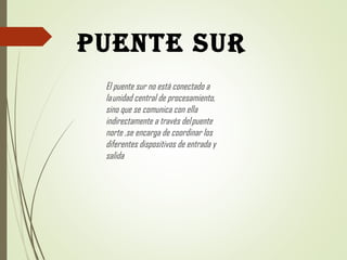 PUENTE SUR
El puente sur no está conectado a
la unidad central de procesamiento,
sino que se comunica con ella
indirectamente a través del puente
norte ,se encarga de coordinar los
diferentes dispositivos de entrada y
salida 
 