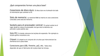 ¿Qué componentes forman una placa base?
Conectores de disco duro: El disco duro es el almacén de toda
la información que contiene tu PC
Slots de memoria: La memoria RAM se inserta en unos conectores
conocidos como slots de memoria.
Sockets para el procesador central: El socket socket es el
lugar donde se coloca el procesador. Así que este te delimita con
precisión cuales podrás usar.
Slots PCI: Es donde colocaras las tarjetas de expansión. Por ejemplo tu
tarjeta gráfica necesitara uno.
Chipset: El chipset es el conjunto de circuitos que interconectan los
elementos de la placa base.
Conectores para USB, firewire, ps2, etc. Todos ellos
dependen de que el fabricante de la placa base las incluya.
 