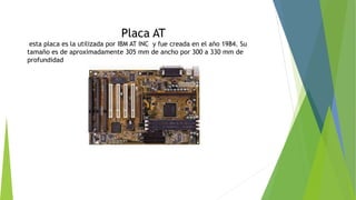 Placa AT
esta placa es la utilizada por IBM AT INC y fue creada en el año 1984. Su
tamaño es de aproximadamente 305 mm de ancho por 300 a 330 mm de
profundidad
 
