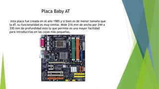 Placa Baby AT
esta placa fue creada en el año 1985 y si bien es de menor tamaño que
la AT, su funcionalidad es muy similar. Mide 216 mm de ancho por 244 a
330 mm de profundidad esto lo que permite es una mayor facilidad
para introducirlas en las cajas más pequeñas,
 
