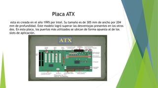 Placa ATX
esta es creada en el año 1995 por Intel. Su tamaño es de 305 mm de ancho por 204
mm de profundidad. Este modelo logró superar las desventajas presentes en los otros
dos. En esta placa, los puertos más utilizados se ubican de forma opuesta al de los
slots de aplicación.
 