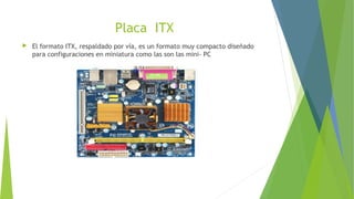 Placa ITX
 El formato ITX, respaldado por vía, es un formato muy compacto diseñado
para configuraciones en miniatura como las son las mini- PC
 