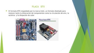 PLACA BTX
 El formato BTX respaldado por la marca Intel, un formato diseñado para
mejorar tanto la dislocación de componentes como la circulación de aire, la
acústica y la disipación de calor
 