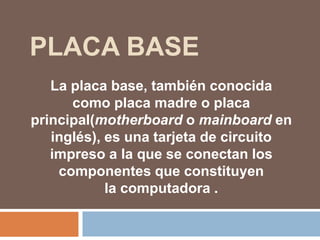 PLACA BASE
La placa base, también conocida
como placa madre o placa
principal(motherboard o mainboard en
inglés), es una tarjeta de circuito
impreso a la que se conectan los
componentes que constituyen
la computadora .
 
