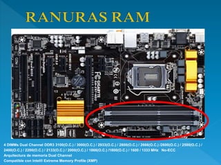 4 DIMMs Dual Channel DDR3 3100(O.C.) / 3000(O.C.) / 2933(O.C.) / 2800(O.C.) / 2666(O.C.) /2600(O.C.) / 2500(O.C.) /
2400(O.C.) / 2200(O.C.) / 2133(O.C.) / 2000(O.C.) / 1866(O.C.) /1800(O.C.) / 1600 / 1333 MHz No-ECC
Arquitectura de memoria Dual Channel
Compatible con Intel® Extreme Memory Profile (XMP)
 