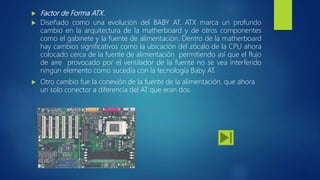  Factor de Forma ATX.
 Diseñado como una evolución del BABY AT. ATX marca un profundo
cambio en la arquitectura de la matherboard y de otros componentes
como el gabinete y la fuente de alimentación. Dentro de la matherboard
hay cambios significativos como la ubicación del zócalo de la CPU ahora
colocado cerca de la fuente de alimentación permitiendo así que el flujo
de aire provocado por el ventilador de la fuente no se vea interferido
ningún elemento como sucedía con la tecnología Baby AT.
 Otro cambio fue la conexión de la fuente de la alimentación. que ahora
un solo conector a diferencia del AT que eran dos.
 