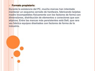 

Formato propietario:

Durante la existencia del PC, mucha marcas han intentado
mantener un esquema cerrado de hardware, fabricando tarjetas
madre incompatibles físicamente con los factores de forma con
dimensiones, distribución de elementos o conectores que son
atípicos. Entre las marcas más persistentes está Dell, que rara
vez fabrica equipos diseñados con factores de forma de la
industria.

 