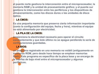 el puente norte gestiona la interconexión entre el microprocesador, la
memoria RAM y la unidad de procesamiento gráfico; y el puente sur
gestiona la interconexión entre los periféricos y los dispositivos de
almacenamiento, como los discos duros o las unidades de disco
óptico.


LA CMOS:

Es una pequeña memoria que preserva cierta información importante
(como la configuración del equipo, fecha y hora), mientras el equipo
no está alimentado por electricidad.
•

LA PILA DE LA CMOS:

proporciona la electricidad necesaria para operar el circuito
constantemente y que éste último no se apague perdiendo la serie de
configuraciones guardadas.


LA BIOS:

un programa registrado en una memoria no volátil (antiguamente en
memorias ROM, pero desde hace tiempo se emplean memorias
flash). Este programa es específico de la placa base y se encarga de
la interfaz de bajo nivel entre el microprocesador y algunos
periféricos.

 