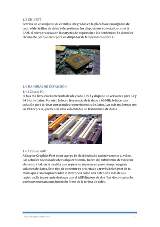 SAIOA RUEDA SAN PEDRO 3
1.3 CHIPSET
Se trata de un conjunto de circuitos integrados en la placa base encargados del
control del tráfico de datos y de gestionar los dispositivos conectados como la
RAM, el microprocesador, las tarjetas de expansión o los periféricos. Se identifica
fácilmente porque incorpora un disipador de temperatura sobre él.
1.4 RANURAS DE EXPANSIÓN
1.4.1 Zócalo PCI
El bus PCI lleva en eñl mercado desde el año 1993 y dispone de versiones para 32 y
64 bits de datos. Por otro lado, su frecuencia de trabajo a 66 MHz le hace una
solución para tarjetas con grandes requerimientos de datos. Las más modernas son
las PCI express, que tienen altas velocidades de transmisión de datos.
1.4.2 Zócalo AGP
Adhapter Graphics Port es un cuerpo (o slot) dedicado exclusivamente al video.
Las actuales necesidades de cualquier sistema, hacen del subsistema de video un
elemento vital, en la medida que se precisa manejar en poco tiempo un gran
volumen de datos. Este tipo de conector es priorizado a través del chipset de tal
modo que el microprocesador lo interpreta como una extensión más de sus
registros. Es importante destacar que el AGP dispone de dos filas de contactos lo
que hace necesaria una inserción firme de la tarjeta de video.
 