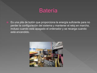  Es una pila de botón que proporciona la energía suficiente para no
perder la configuración del sistema y mantener el reloj en marcha,
incluso cuando está apagado el ordenador y se recarga cuando
está encendido.
 