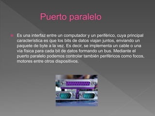  Es una interfaz entre un computador y un periférico, cuya principal
característica es que los bits de datos viajan juntos, enviando un
paquete de byte a la vez. Es decir, se implementa un cable o una
vía física para cada bit de datos formando un bus. Mediante el
puerto paralelo podemos controlar también periféricos como focos,
motores entre otros dispositivos.
 